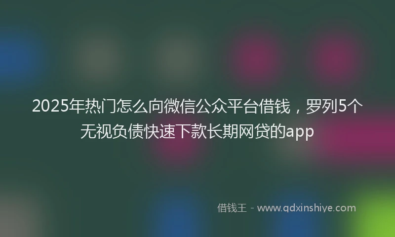 2025年热门怎么向微信公众平台借钱，罗列5个无视负债快速下款长期网贷的app