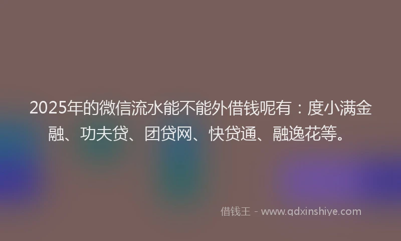 2025年的微信流水能不能外借钱呢有：度小满金融、功夫贷、团贷网、快贷通、融逸花等。