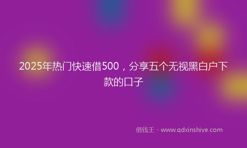 2025年热门快速借500，分享五个无视黑白户下款的口子