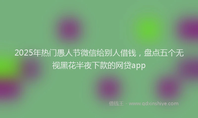 2025年热门愚人节微信给别人借钱，盘点五个无视黑花半夜下款的网贷app
