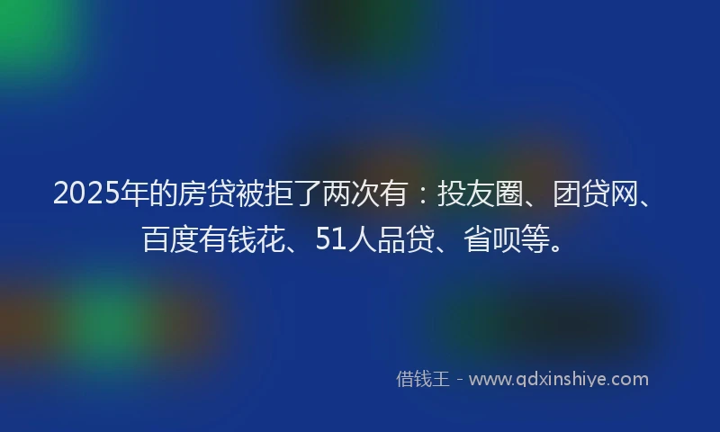 2025年的房贷被拒了两次有：投友圈、团贷网、百度有钱花、51人品贷、省呗等。