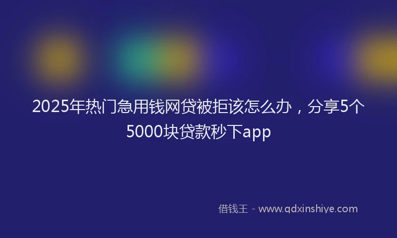 2025年热门急用钱网贷被拒该怎么办，分享5个5000块贷款秒下app