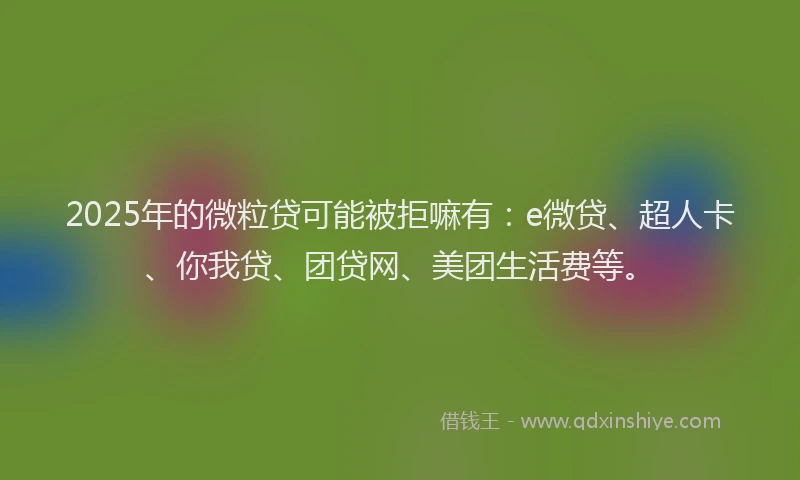 2025年的微粒贷可能被拒嘛有：e微贷、超人卡、你我贷、团贷网、美团生活费等。