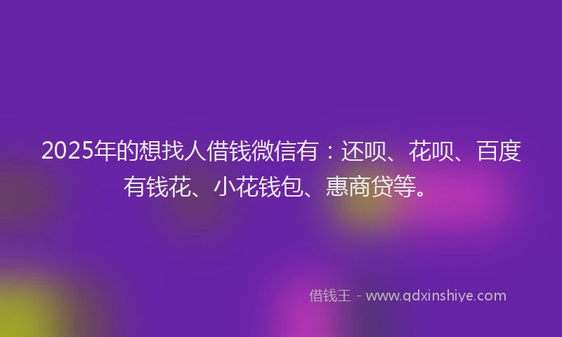 2025年的想找人借钱微信有：还呗、花呗、百度有钱花、小花钱包、惠商贷等。