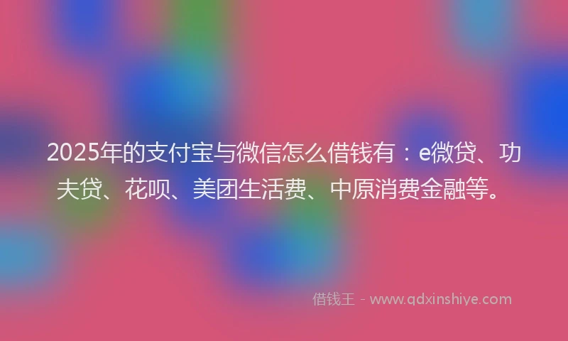 2025年的支付宝与微信怎么借钱有：e微贷、功夫贷、花呗、美团生活费、中原消费金融等。