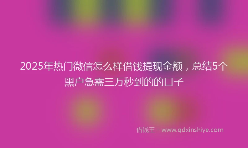 2025年热门微信怎么样借钱提现金额，总结5个黑户急需三万秒到的的口子