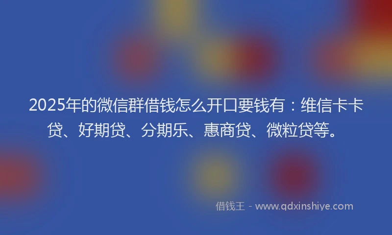 2025年的微信群借钱怎么开口要钱有：维信卡卡贷、好期贷、分期乐、惠商贷、微粒贷等。