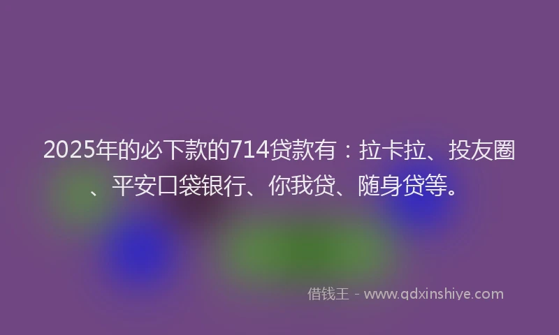 2025年的必下款的714贷款有：拉卡拉、投友圈、平安口袋银行、你我贷、随身贷等。