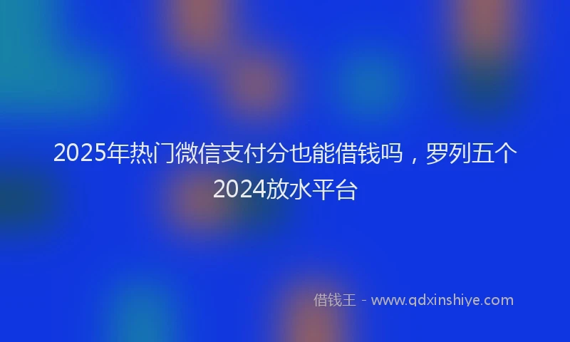 2025年热门微信支付分也能借钱吗，罗列五个2024放水平台