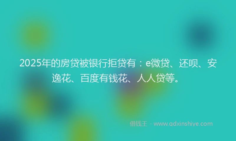 2025年的房贷被银行拒贷有：e微贷、还呗、安逸花、百度有钱花、人人贷等。