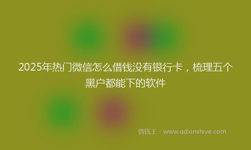 2025年热门微信怎么借钱没有银行卡，梳理五个黑户都能下的软件