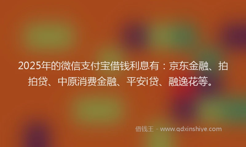 2025年的微信支付宝借钱利息有：京东金融、拍拍贷、中原消费金融、平安i贷、融逸花等。