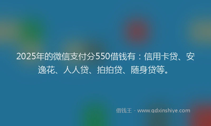 2025年的微信支付分550借钱有：信用卡贷、安逸花、人人贷、拍拍贷、随身贷等。