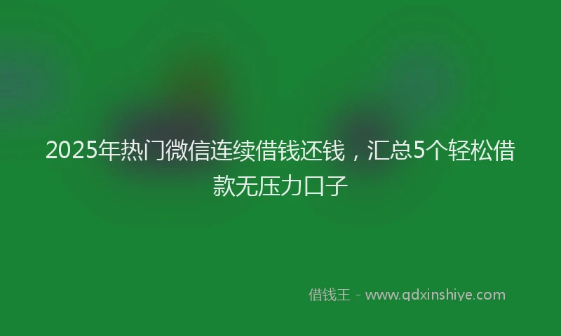 2025年热门微信连续借钱还钱，汇总5个轻松借款无压力口子