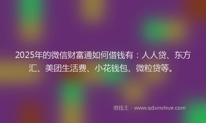 2025年的微信财富通如何借钱有：人人贷、东方汇、美团生活费、小花钱包、微粒贷等。