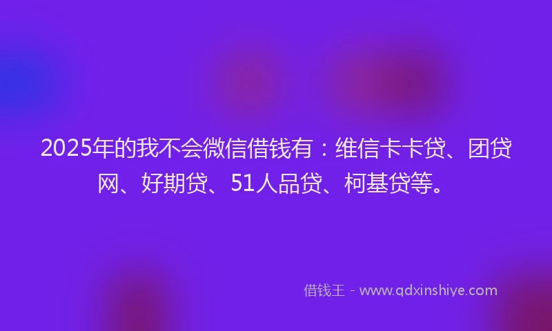 2025年的我不会微信借钱有：维信卡卡贷、团贷网、好期贷、51人品贷、柯基贷等。