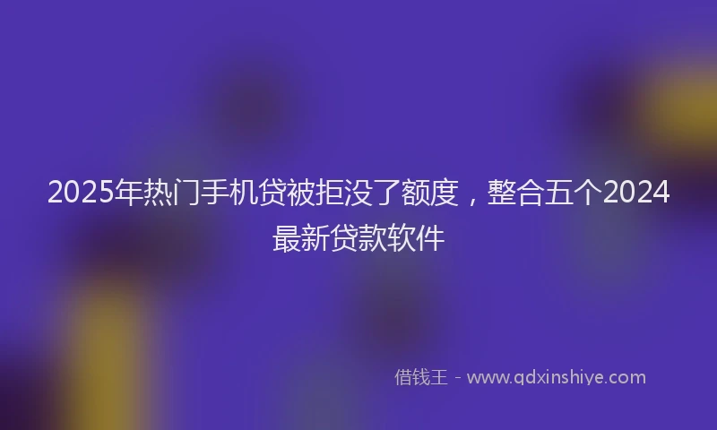 2025年热门手机贷被拒没了额度，整合五个2024最新贷款软件