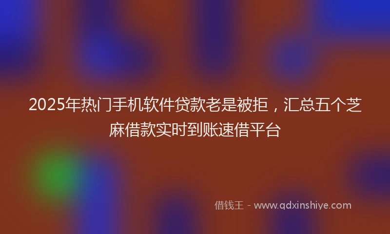 2025年热门手机软件贷款老是被拒，汇总五个芝麻借款实时到账速借平台