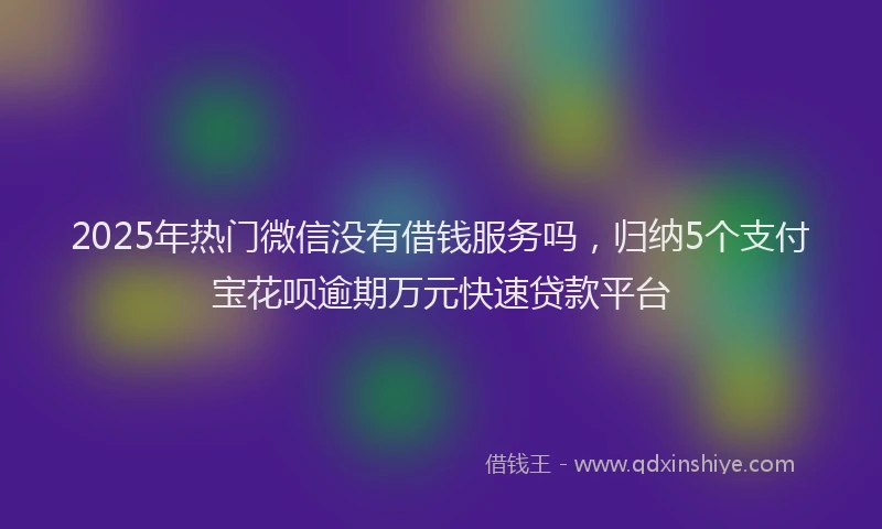 2025年热门微信没有借钱服务吗，归纳5个支付宝花呗逾期万元快速贷款平台
