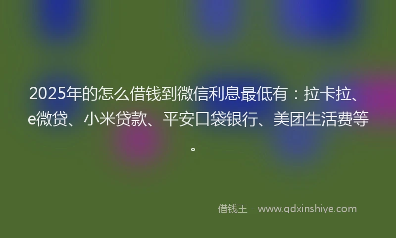 2025年的怎么借钱到微信利息最低有：拉卡拉、e微贷、小米贷款、平安口袋银行、美团生活费等。