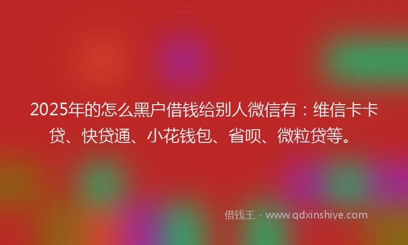 2025年的怎么黑户借钱给别人微信有：维信卡卡贷、快贷通、小花钱包、省呗、微粒贷等。