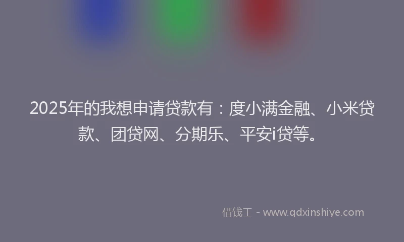 2025年的我想申请贷款有：度小满金融、小米贷款、团贷网、分期乐、平安i贷等。