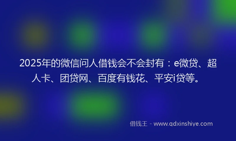 2025年的微信问人借钱会不会封有：e微贷、超人卡、团贷网、百度有钱花、平安i贷等。