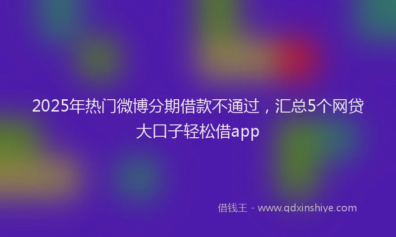 2025年热门微博分期借款不通过，汇总5个网贷大口子轻松借app