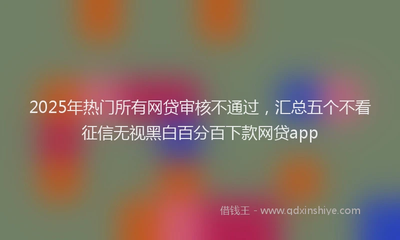 2025年热门所有网贷审核不通过，汇总五个不看征信无视黑白百分百下款网贷app