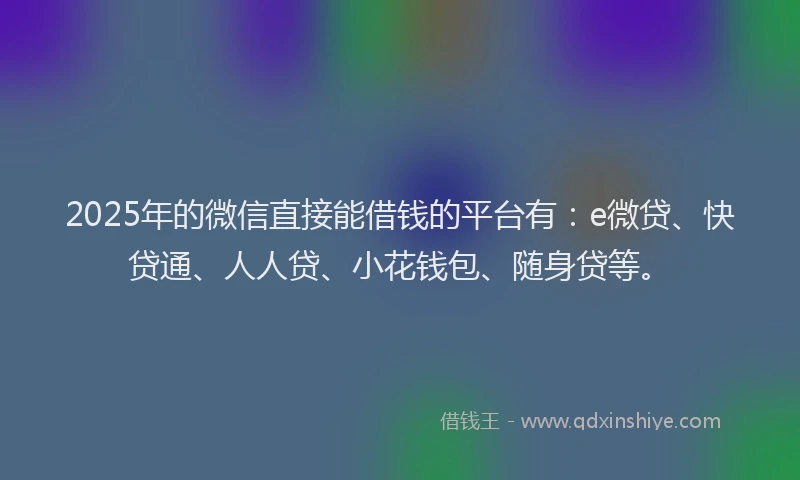 2025年的微信直接能借钱的平台有：e微贷、快贷通、人人贷、小花钱包、随身贷等。