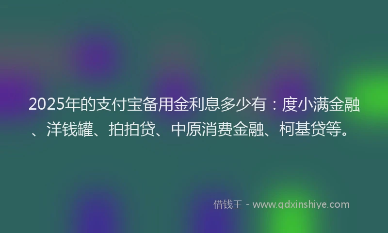 2025年的支付宝备用金利息多少有：度小满金融、洋钱罐、拍拍贷、中原消费金融、柯基贷等。