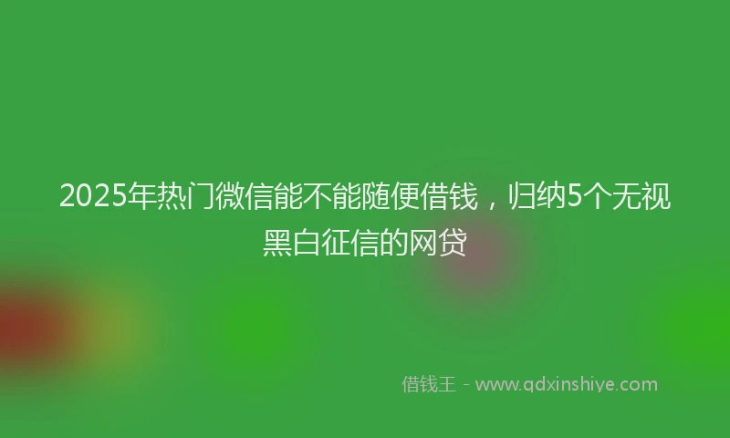 2025年热门微信能不能随便借钱，归纳5个无视黑白征信的网贷