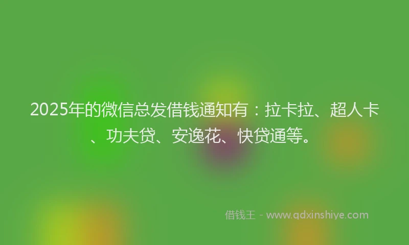 2025年的微信总发借钱通知有：拉卡拉、超人卡、功夫贷、安逸花、快贷通等。