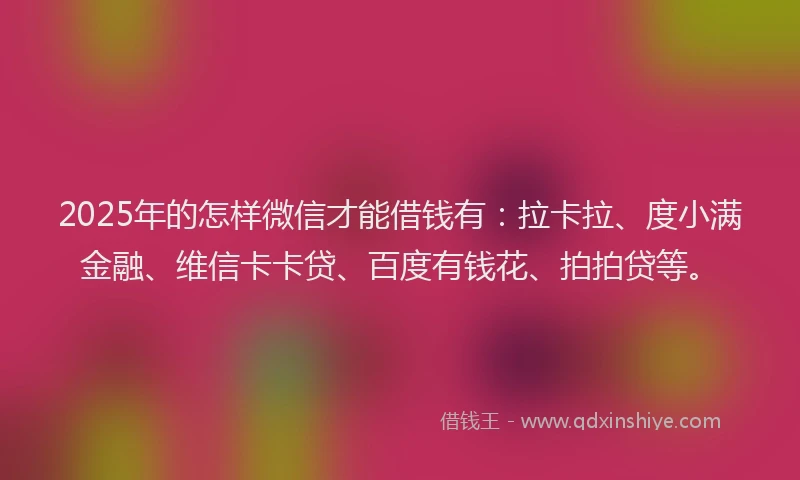 2025年的怎样微信才能借钱有：拉卡拉、度小满金融、维信卡卡贷、百度有钱花、拍拍贷等。