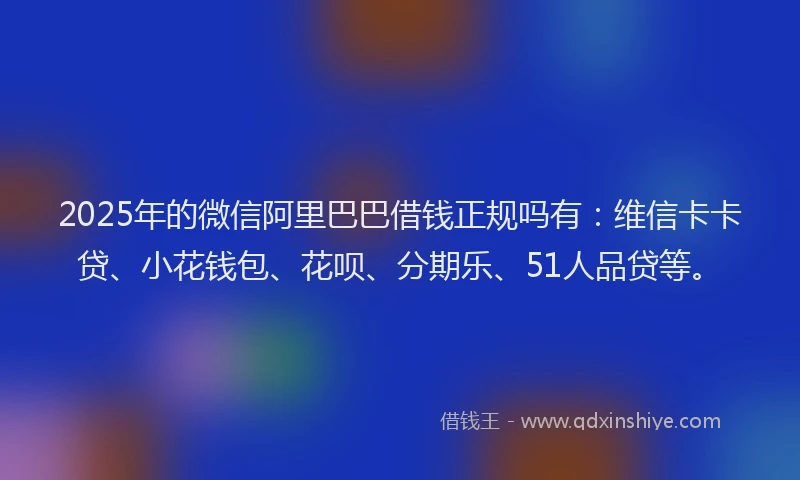 2025年的微信阿里巴巴借钱正规吗有：维信卡卡贷、小花钱包、花呗、分期乐、51人品贷等。