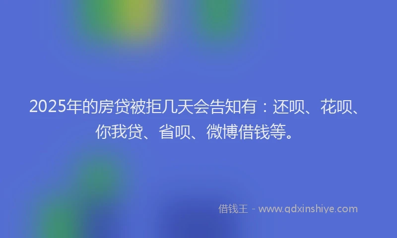 2025年的房贷被拒几天会告知有：还呗、花呗、你我贷、省呗、微博借钱等。