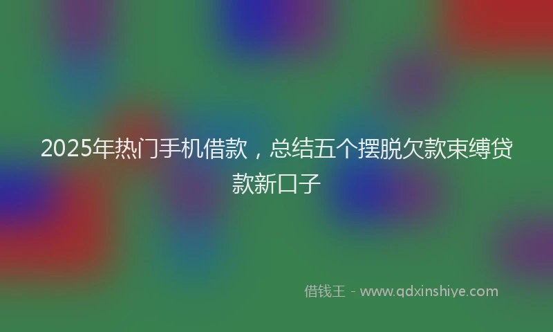 2025年热门手机借款，总结五个摆脱欠款束缚贷款新口子
