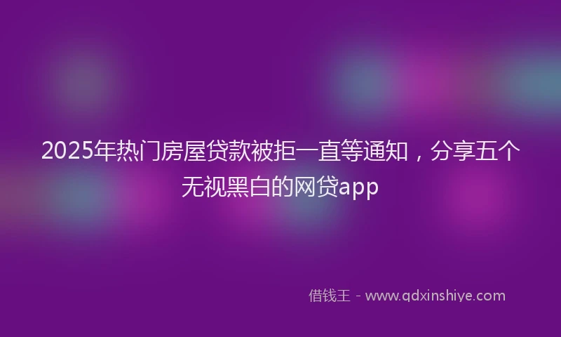 2025年热门房屋贷款被拒一直等通知，分享五个无视黑白的网贷app