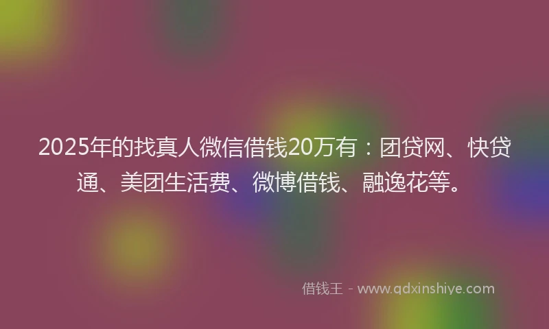 2025年的找真人微信借钱20万有：团贷网、快贷通、美团生活费、微博借钱、融逸花等。
