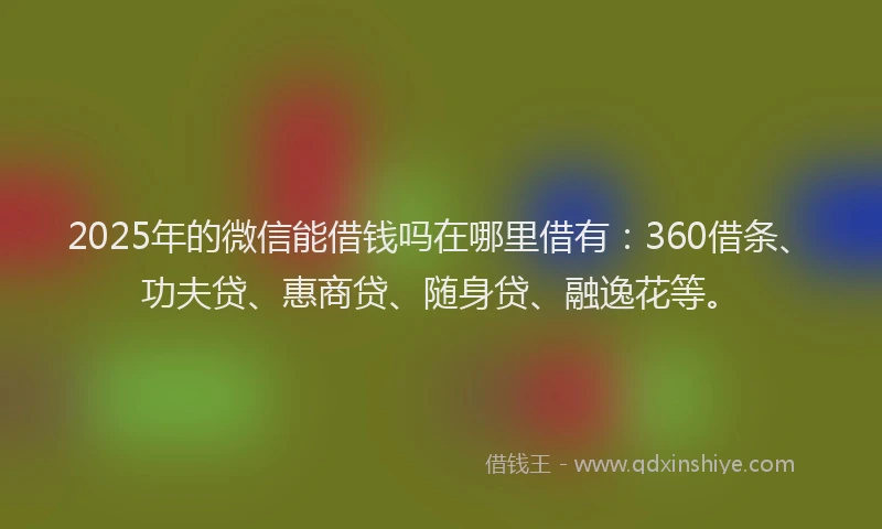 2025年的微信能借钱吗在哪里借有：360借条、功夫贷、惠商贷、随身贷、融逸花等。
