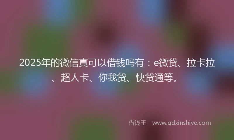 2025年的微信真可以借钱吗有：e微贷、拉卡拉、超人卡、你我贷、快贷通等。