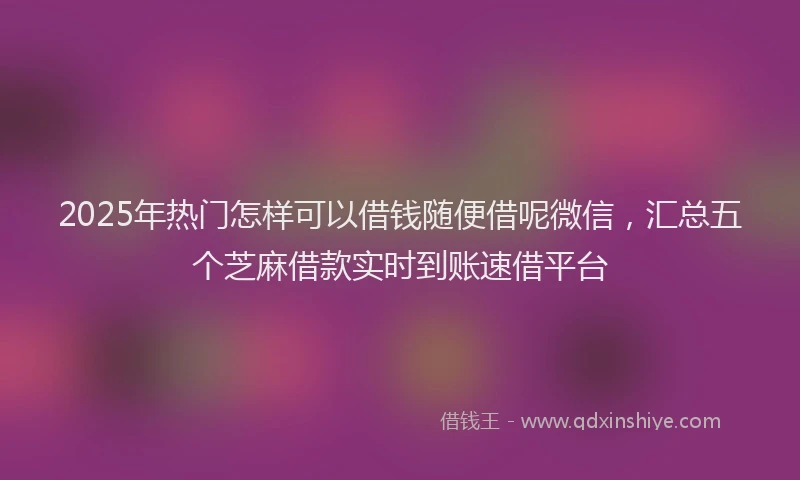 2025年热门怎样可以借钱随便借呢微信，汇总五个芝麻借款实时到账速借平台