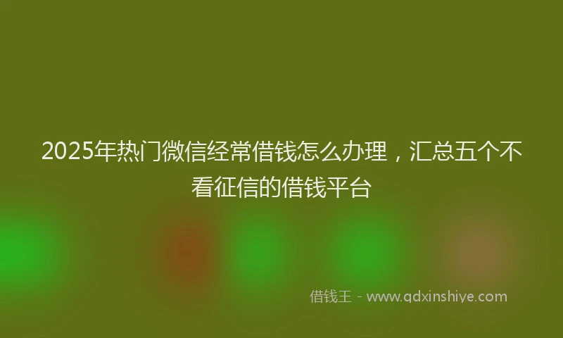 2025年热门微信经常借钱怎么办理，汇总五个不看征信的借钱平台