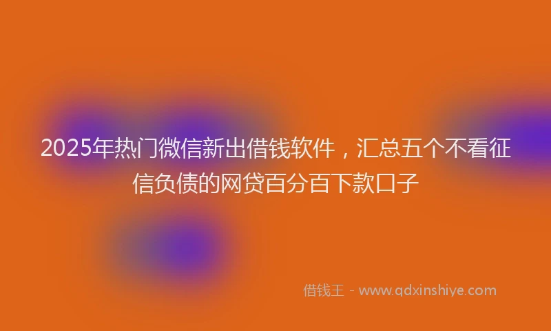 2025年热门微信新出借钱软件，汇总五个不看征信负债的网贷百分百下款口子