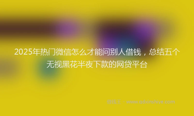 2025年热门微信怎么才能问别人借钱，总结五个无视黑花半夜下款的网贷平台