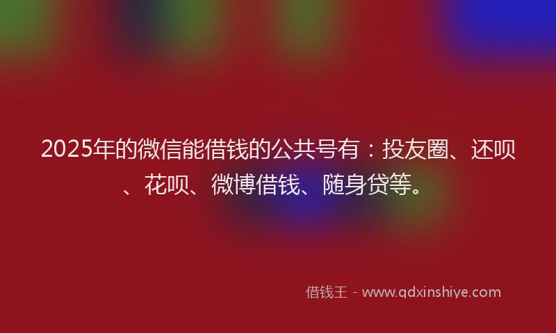 2025年的微信能借钱的公共号有：投友圈、还呗、花呗、微博借钱、随身贷等。