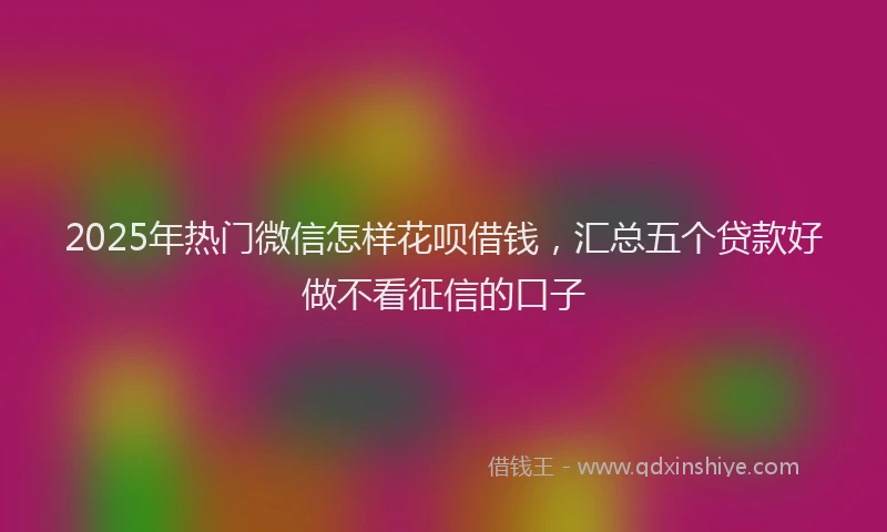 2025年热门微信怎样花呗借钱，汇总五个贷款好做不看征信的口子
