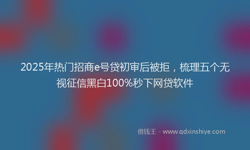 2025年热门招商e号贷初审后被拒，梳理五个无视征信黑白100%秒下网贷软件