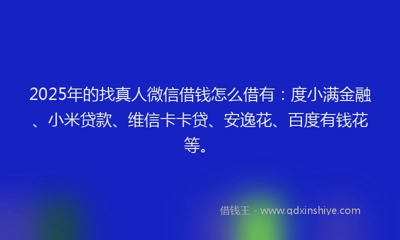 2025年的找真人微信借钱怎么借有：度小满金融、小米贷款、维信卡卡贷、安逸花、百度有钱花等。