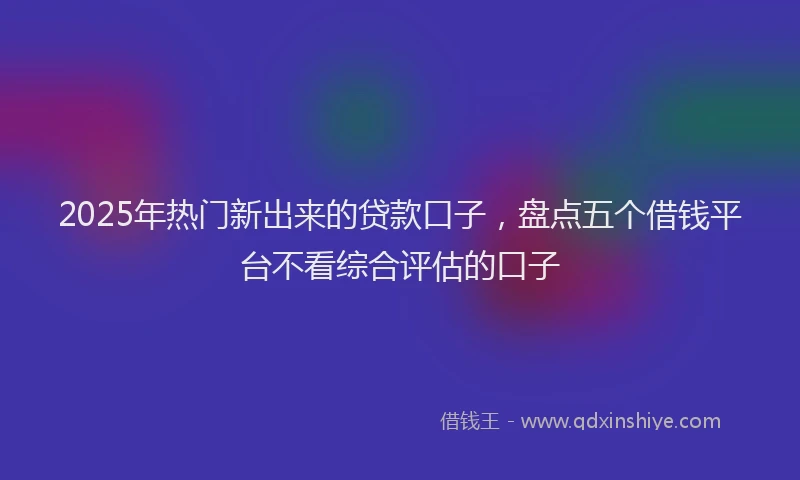 2025年热门新出来的贷款口子，盘点五个借钱平台不看综合评估的口子